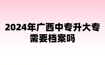 2024年廣西中專升大專需要檔案嗎?